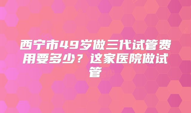 西宁市49岁做三代试管费用要多少?这家医院做试管