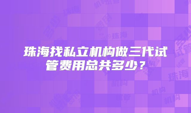 珠海找私立机构做三代试管费用总共多少？