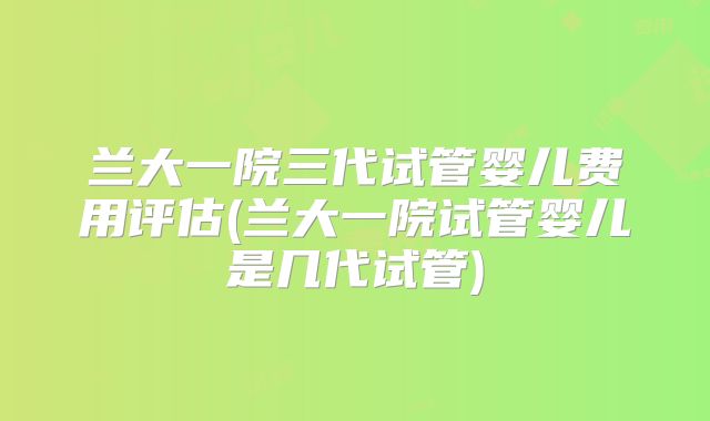 兰大一院三代试管婴儿费用评估(兰大一院试管婴儿是几代试管)