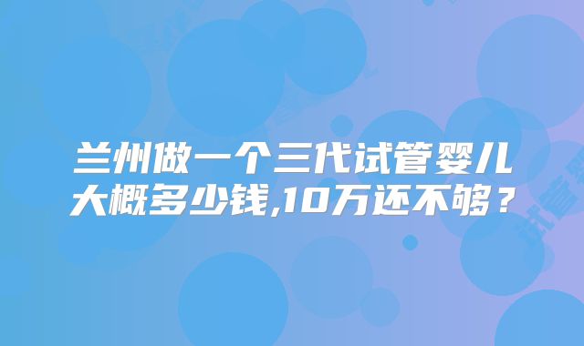 兰州做一个三代试管婴儿大概多少钱,10万还不够？