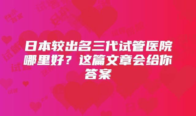 日本较出名三代试管医院哪里好?这篇文章会给你答案