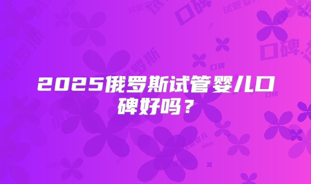2025俄罗斯试管婴儿口碑好吗?