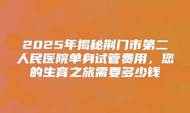 2025年揭秘荆门市第二人民医院单身试管费用，您的生育之旅需要多少钱
