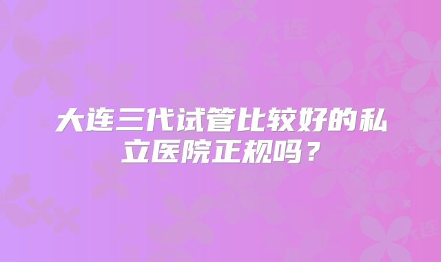 大连三代试管比较好的私立医院正规吗？