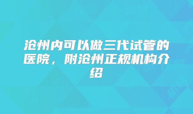 沧州内可以做三代试管的医院，附沧州正规机构介绍