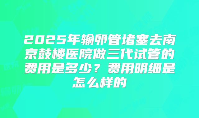 2025年输卵管堵塞去南京鼓楼医院做三代试管的费用是多少?费用明细是怎么样的