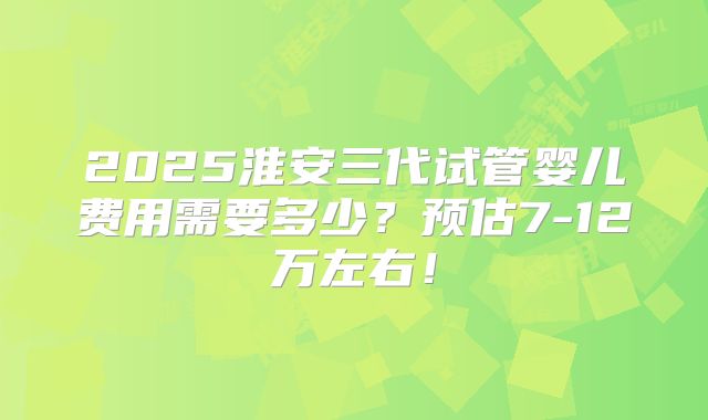2025淮安三代试管婴儿费用需要多少?预估7-12万左右!