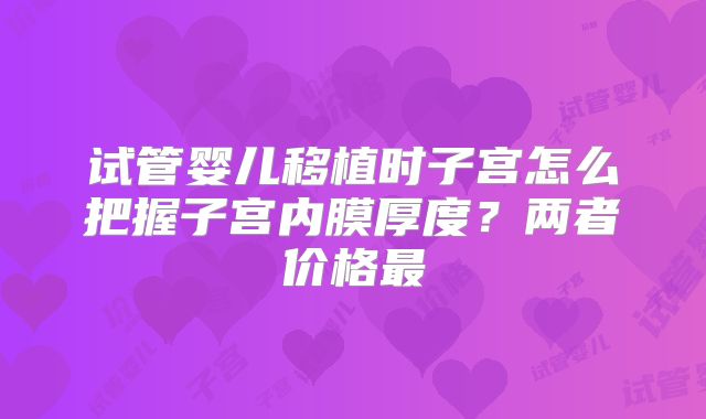 试管婴儿移植时子宫怎么把握子宫内膜厚度?两者价格最