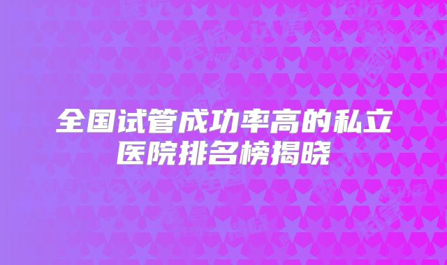 全国试管成功率高的私立医院排名榜揭晓