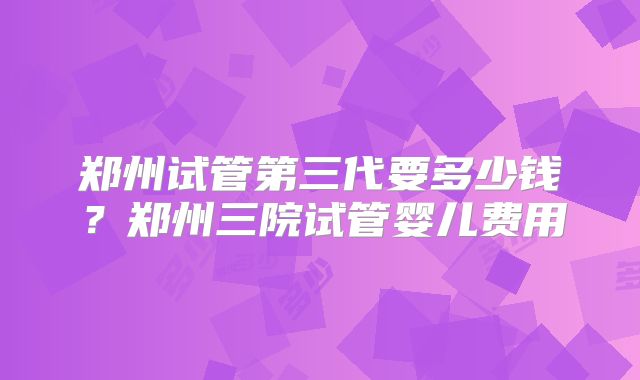 郑州试管第三代要多少钱?郑州三院试管婴儿费用