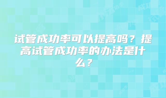 试管成功率可以提高吗?提高试管成功率的办法是什么?