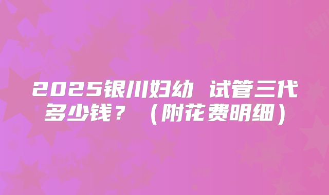 2025银川妇幼 试管三代多少钱？（附花费明细）