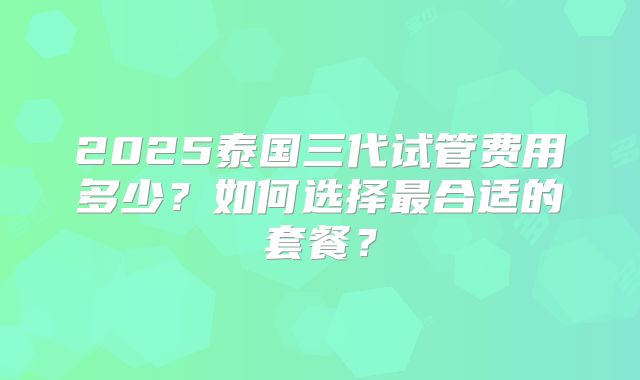 2025泰国三代试管费用多少?如何选择最合适的套餐?