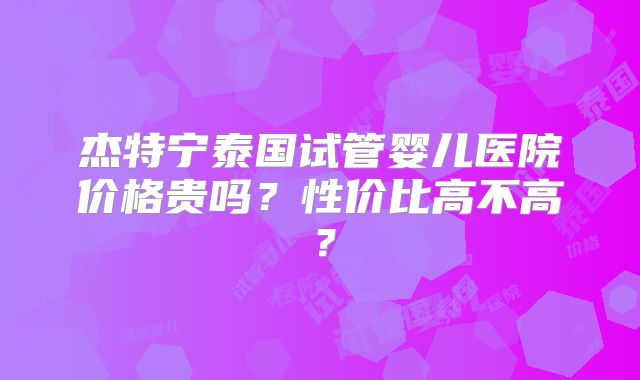 杰特宁泰国试管婴儿医院价格贵吗?性价比高不高?