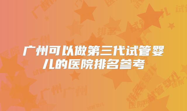 广州可以做第三代试管婴儿的医院排名参考