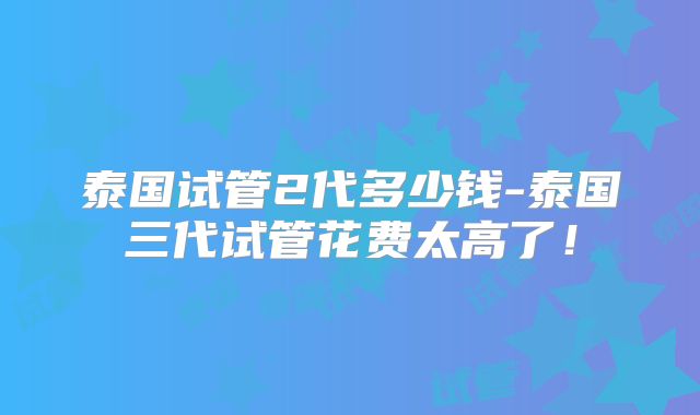 泰国试管2代多少钱-泰国三代试管花费太高了！