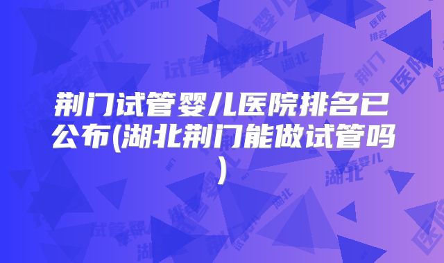 荆门试管婴儿医院排名已公布(湖北荆门能做试管吗)