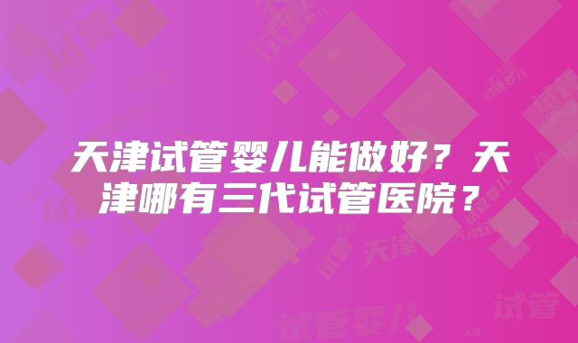 天津试管婴儿能做好？天津哪有三代试管医院？