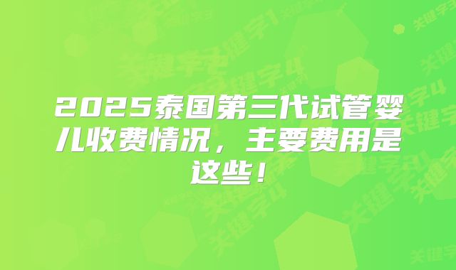 2025泰国第三代试管婴儿收费情况,主要费用是这些!