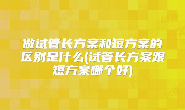 做试管长方案和短方案的区别是什么(试管长方案跟短方案哪个好)