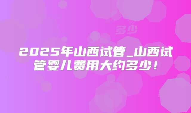 2025年山西试管_山西试管婴儿费用大约多少!
