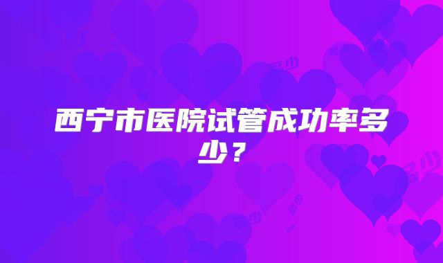 西宁市医院试管成功率多少？