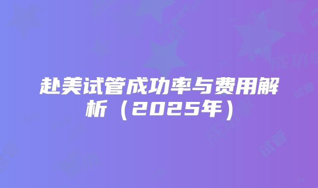 赴美试管成功率与费用解析（2025年）