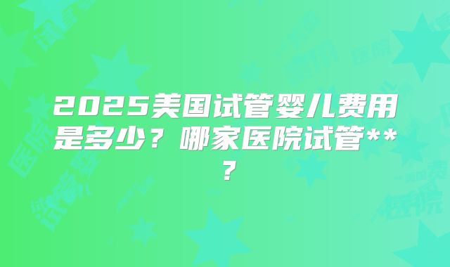 2025美国试管婴儿费用是多少?哪家医院试管**?