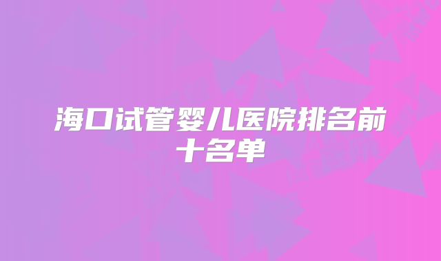 海口试管婴儿医院排名前十名单