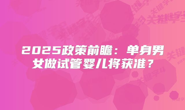 2025政策前瞻：单身男女做试管婴儿将获准？