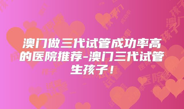 澳门做三代试管成功率高的医院推荐-澳门三代试管生孩子！
