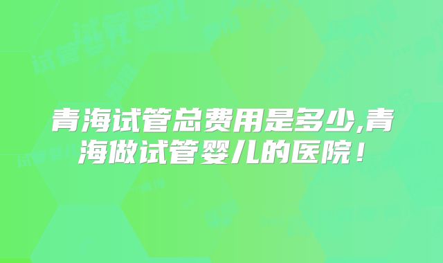 青海试管总费用是多少,青海做试管婴儿的医院！