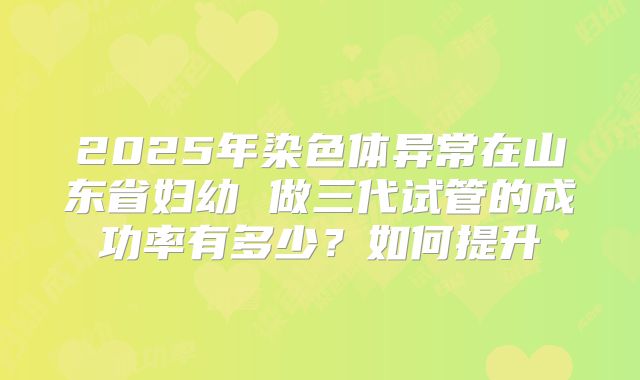 2025年染色体异常在山东省妇幼 做三代试管的成功率有多少？如何提升