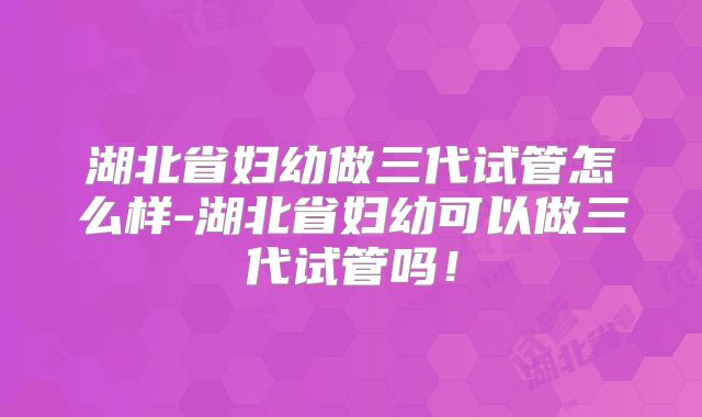湖北省妇幼做三代试管怎么样-湖北省妇幼可以做三代试管吗!