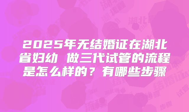 2025年无结婚证在湖北省妇幼 做三代试管的流程是怎么样的?有哪些步骤