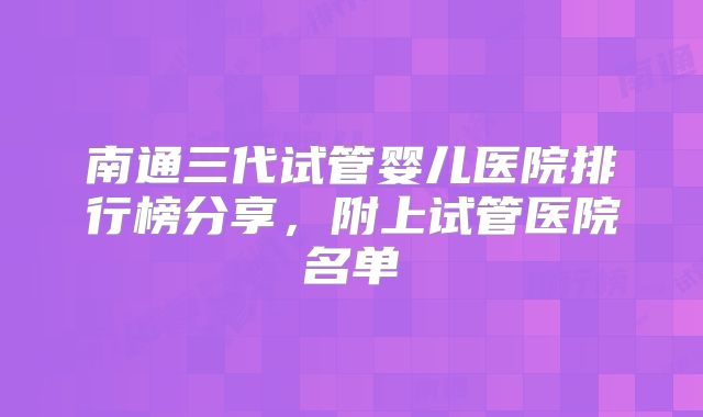 南通三代试管婴儿医院排行榜分享，附上试管医院名单