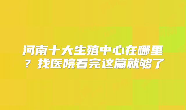 河南十大生殖中心在哪里？找医院看完这篇就够了