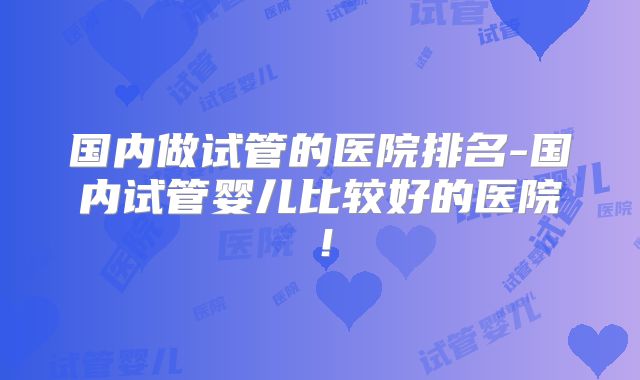 国内做试管的医院排名-国内试管婴儿比较好的医院！
