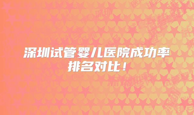 深圳试管婴儿医院成功率排名对比！