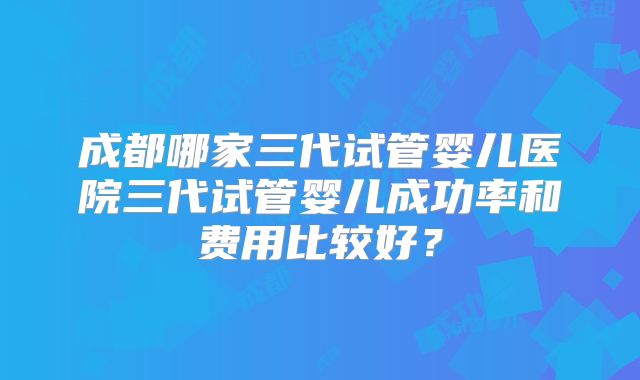 成都哪家三代试管婴儿医院三代试管婴儿成功率和费用比较好?