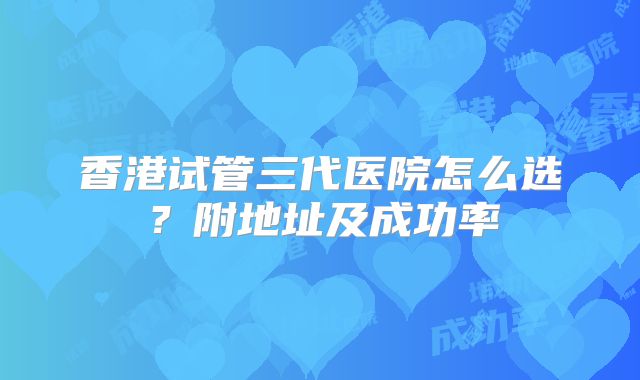 香港试管三代医院怎么选？附地址及成功率