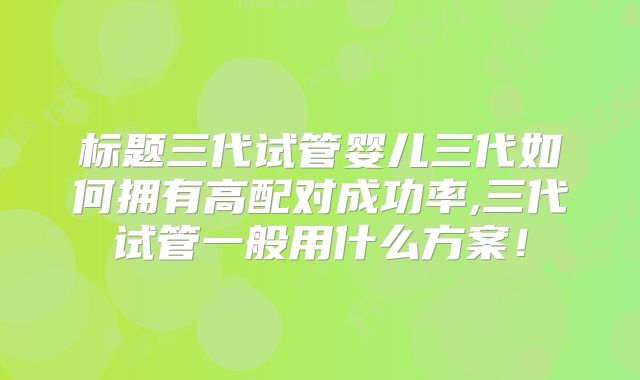 标题三代试管婴儿三代如何拥有高配对成功率,三代试管一般用什么方案！