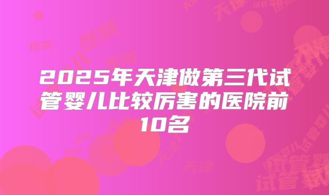 2025年天津做第三代试管婴儿比较厉害的医院前10名