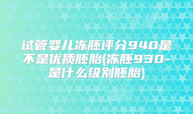 试管婴儿冻胚评分940是不是优质胚胎(冻胚930-是什么级别胚胎)