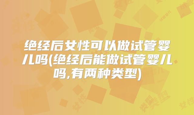 绝经后女性可以做试管婴儿吗(绝经后能做试管婴儿吗,有两种类型)