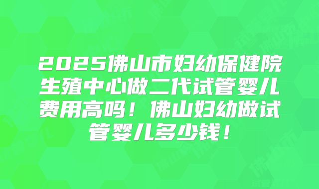 2025佛山市妇幼保健院生殖中心做二代试管婴儿费用高吗！佛山妇幼做试管婴儿多少钱！
