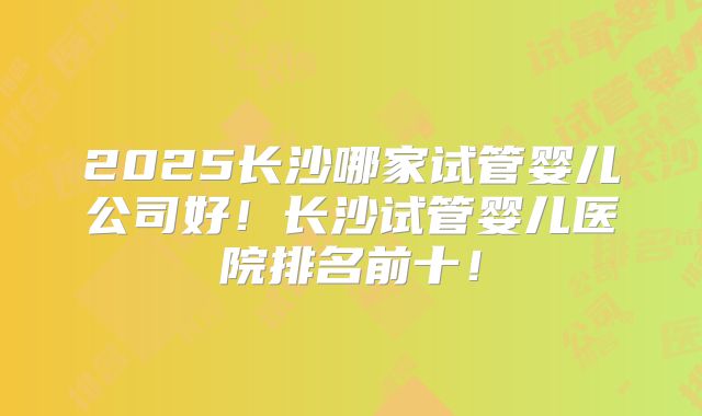 2025长沙哪家试管婴儿公司好！长沙试管婴儿医院排名前十！