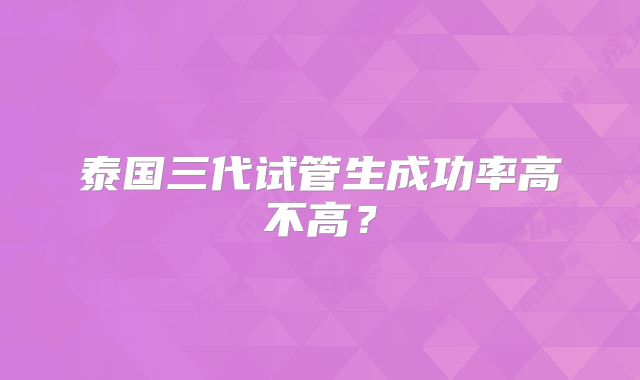 泰国三代试管生成功率高不高？