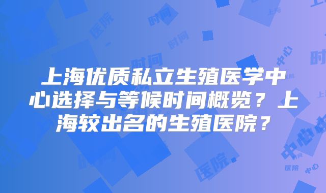 上海优质私立生殖医学中心选择与等候时间概览?上海较出名的生殖医院?