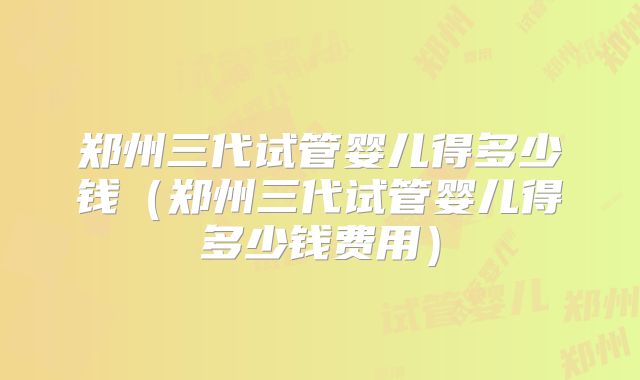 郑州三代试管婴儿得多少钱(郑州三代试管婴儿得多少钱费用)